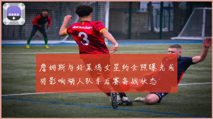 詹姆斯与好莱坞女星约会照曝光或将影响湖人队季后赛备战状态