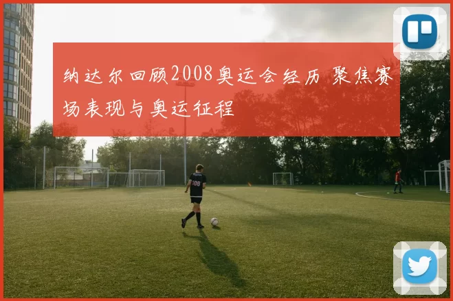 纳达尔回顾2008奥运会经历 聚焦赛场表现与奥运征程