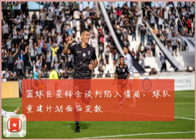 篮球巨星转会谈判陷入僵局,球队重建计划面临变数