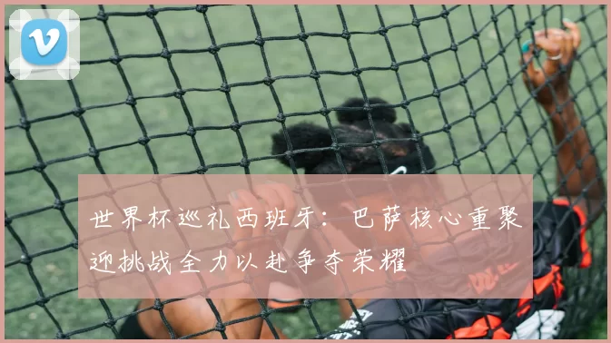 世界杯巡礼西班牙：巴萨核心重聚迎挑战全力以赴争夺荣耀