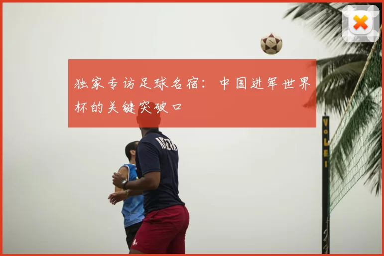 独家专访足球名宿:中国进军世界杯的关键突破口