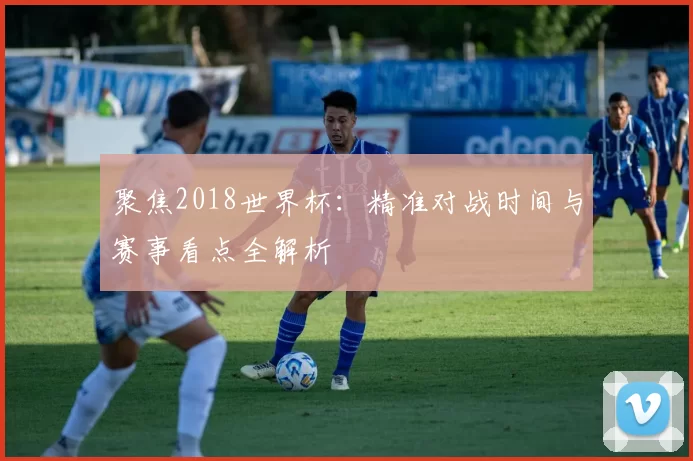 聚焦2018世界杯:精准对战时间与赛事看点全解析