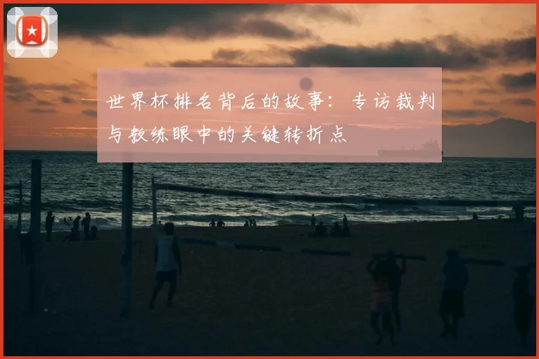 世界杯排名背后的故事:专访裁判与教练眼中的关键转折点