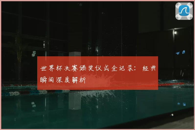 世界杯决赛颁奖仪式全记录：经典瞬间深度解析