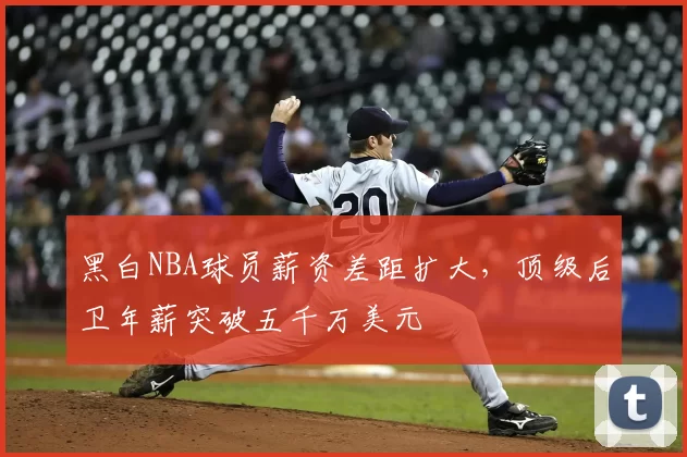 黑白NBA球员薪资差距扩大,顶级后卫年薪突破五千万美元