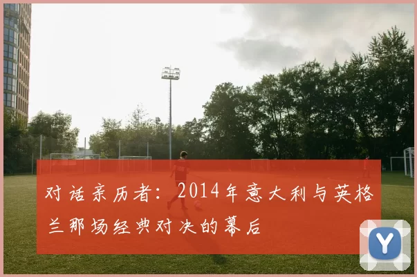 对话亲历者:2014年意大利与英格兰那场经典对决的幕后