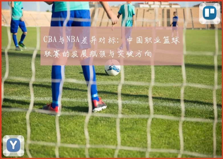 CBA与NBA差异对标:中国职业篮球联赛的发展瓶颈与突破方向
