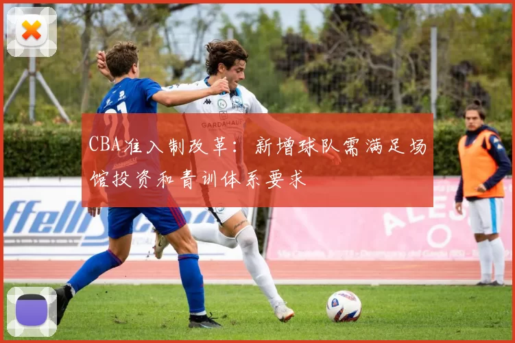 CBA准入制改革：新增球队需满足场馆投资和青训体系要求