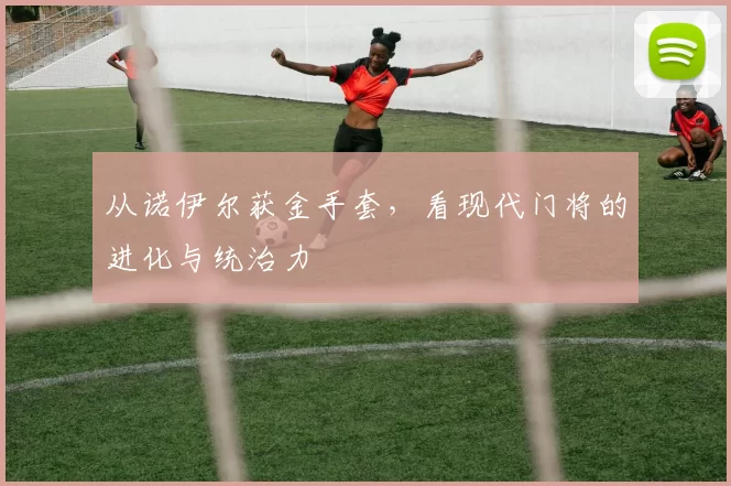 从诺伊尔获金手套,看现代门将的进化与统治力