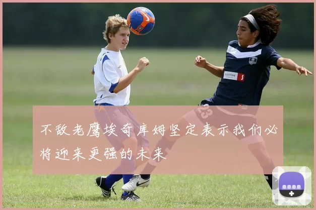 不敌老鹰埃奇库姆坚定表示我们必将迎来更强的未来