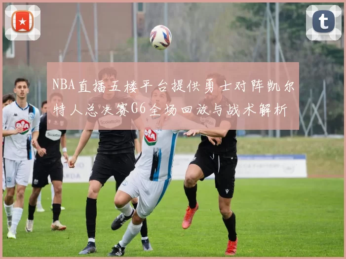 NBA直播五楼平台提供勇士对阵凯尔特人总决赛G6全场回放与战术解析