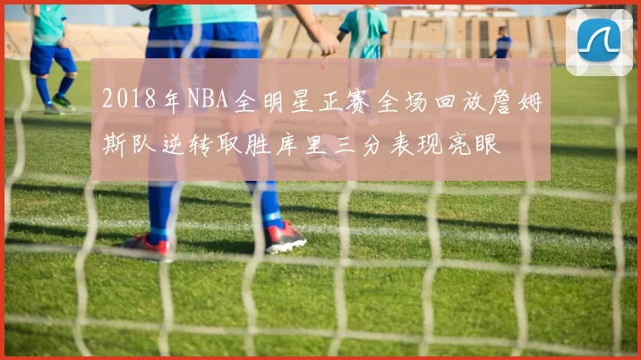 2018年NBA全明星正赛全场回放詹姆斯队逆转取胜库里三分表现亮眼