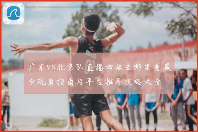 广东vs北京队直播回放去哪里看最全观看指南与平台推荐攻略大全