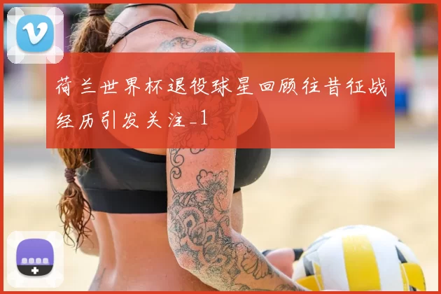 荷兰世界杯退役球星回顾往昔征战经历引发关注_1
