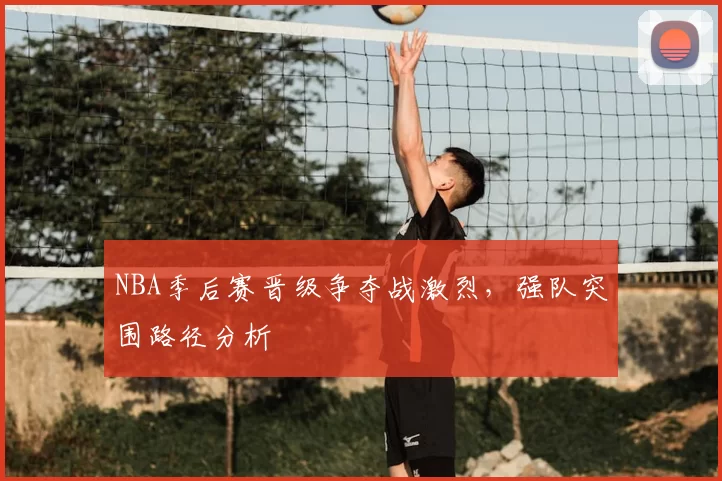 NBA季后赛晋级争夺战激烈,强队突围路径分析