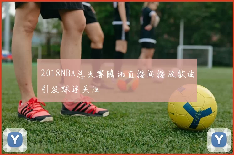 2018NBA总决赛腾讯直播间播放歌曲引发球迷关注