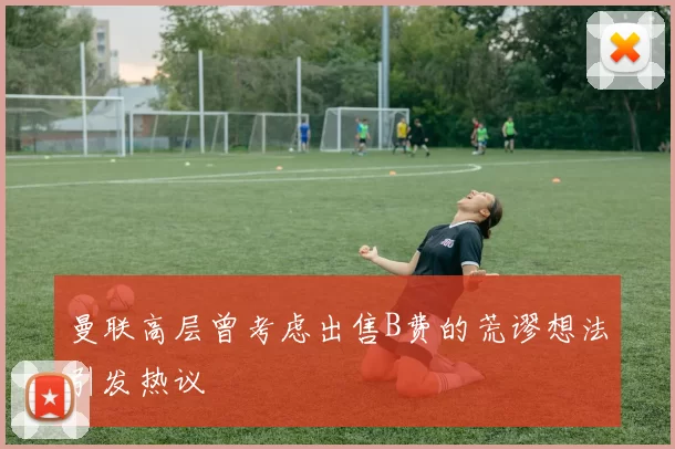 曼联高层曾考虑出售B费的荒谬想法引发热议