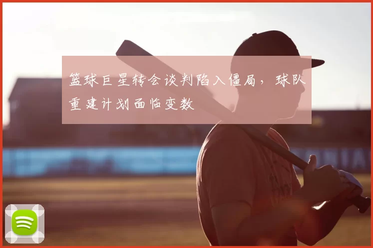 篮球巨星转会谈判陷入僵局,球队重建计划面临变数