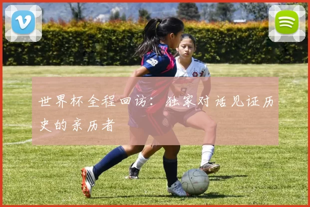 世界杯全程回访:独家对话见证历史的亲历者