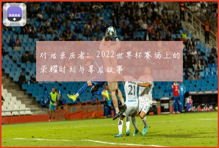 对话亲历者：2022世界杯赛场上的荣耀时刻与幕后故事