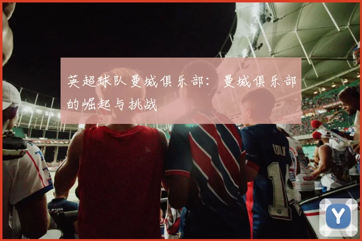 英超球队曼城俱乐部:曼城俱乐部的崛起与挑战