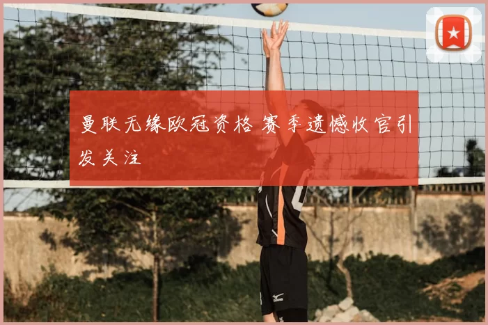 曼联无缘欧冠资格 赛季遗憾收官引发关注