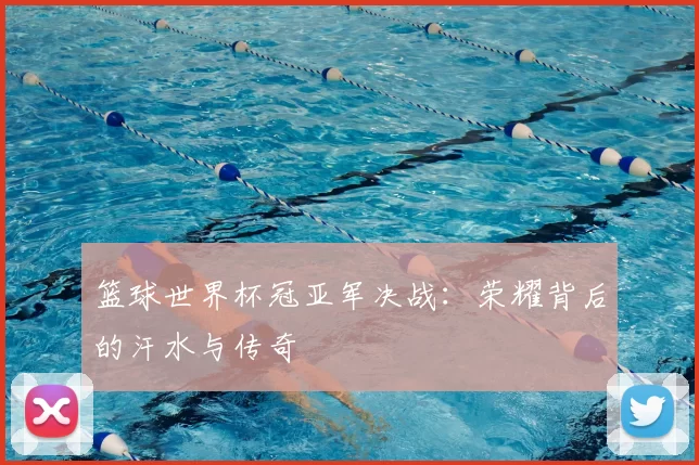 篮球世界杯冠亚军决战:荣耀背后的汗水与传奇