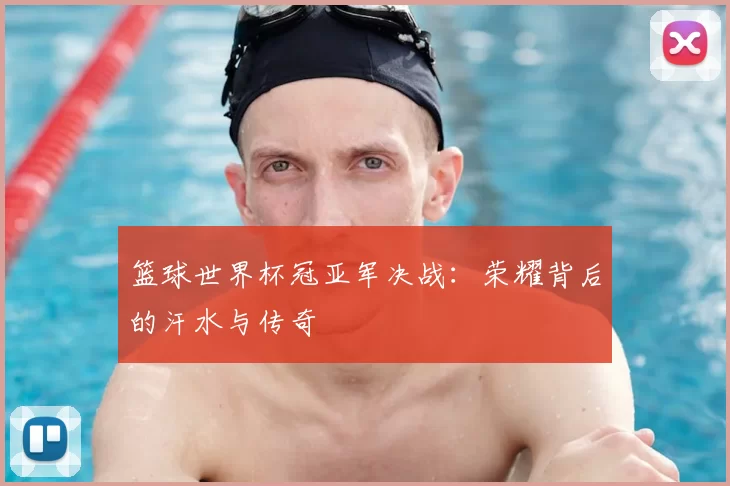 篮球世界杯冠亚军决战：荣耀背后的汗水与传奇