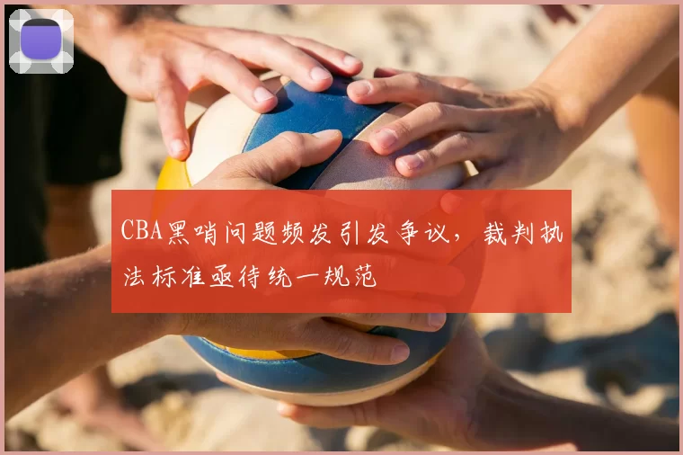 CBA黑哨问题频发引发争议,裁判执法标准亟待统一规范