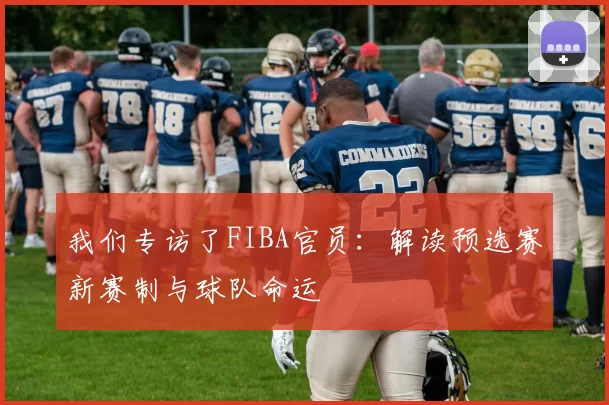 我们专访了FIBA官员:解读预选赛新赛制与球队命运