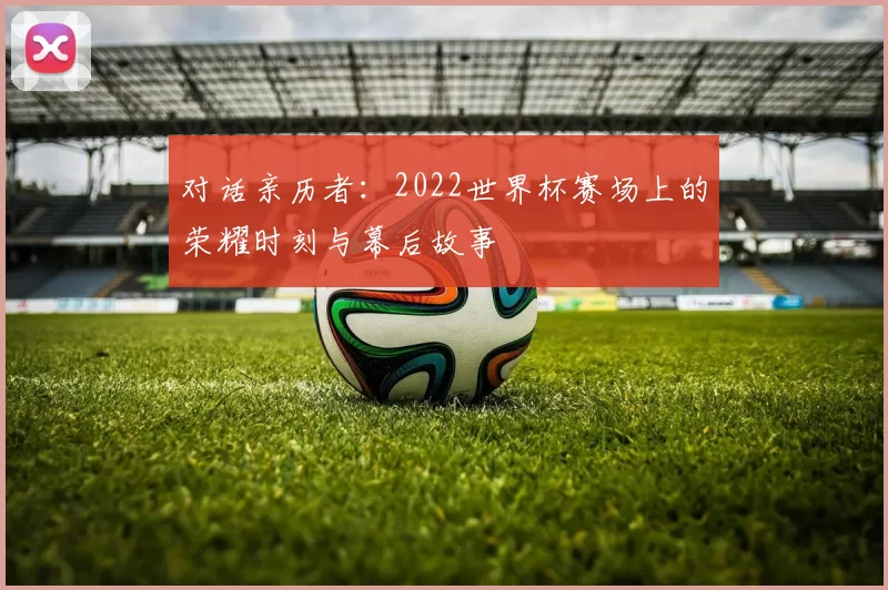 对话亲历者:2022世界杯赛场上的荣耀时刻与幕后故事