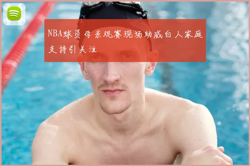 NBA球员母亲观赛现场助威白人家庭支持引关注